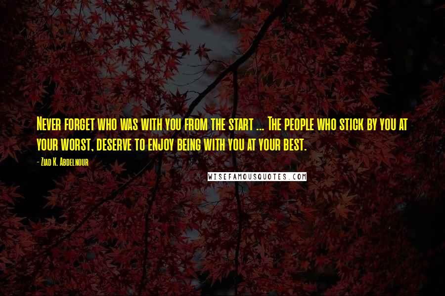 Ziad K. Abdelnour Quotes: Never forget who was with you from the start ... The people who stick by you at your worst, deserve to enjoy being with you at your best.