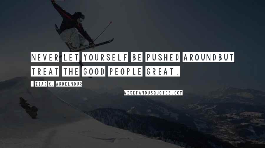 Ziad K. Abdelnour Quotes: Never let yourself be pushed aroundbut treat the good people great.