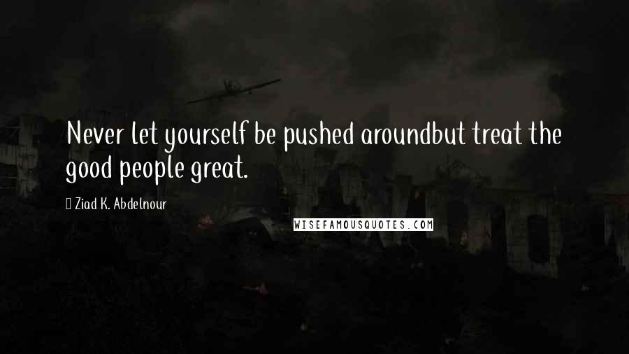 Ziad K. Abdelnour Quotes: Never let yourself be pushed aroundbut treat the good people great.