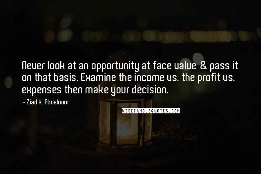Ziad K. Abdelnour Quotes: Never look at an opportunity at face value & pass it on that basis. Examine the income vs. the profit vs. expenses then make your decision.