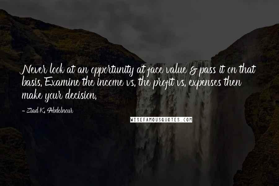 Ziad K. Abdelnour Quotes: Never look at an opportunity at face value & pass it on that basis. Examine the income vs. the profit vs. expenses then make your decision.