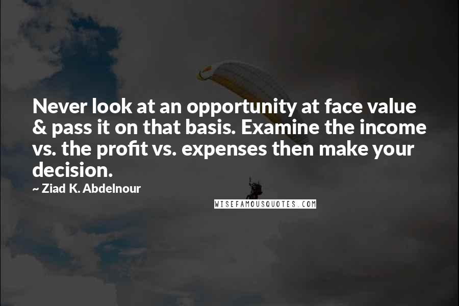 Ziad K. Abdelnour Quotes: Never look at an opportunity at face value & pass it on that basis. Examine the income vs. the profit vs. expenses then make your decision.