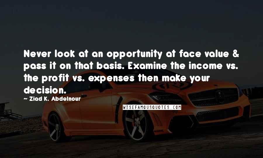 Ziad K. Abdelnour Quotes: Never look at an opportunity at face value & pass it on that basis. Examine the income vs. the profit vs. expenses then make your decision.