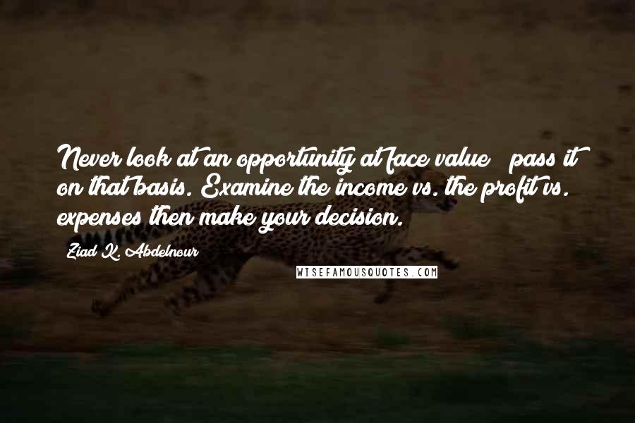 Ziad K. Abdelnour Quotes: Never look at an opportunity at face value & pass it on that basis. Examine the income vs. the profit vs. expenses then make your decision.