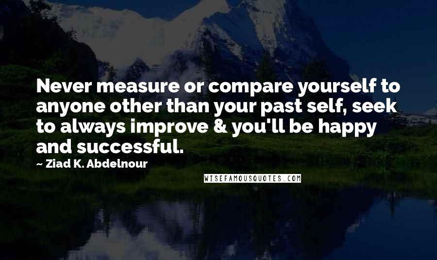 Ziad K. Abdelnour Quotes: Never measure or compare yourself to anyone other than your past self, seek to always improve & you'll be happy and successful.