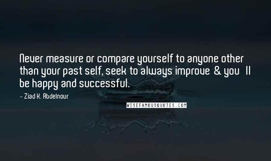 Ziad K. Abdelnour Quotes: Never measure or compare yourself to anyone other than your past self, seek to always improve & you'll be happy and successful.