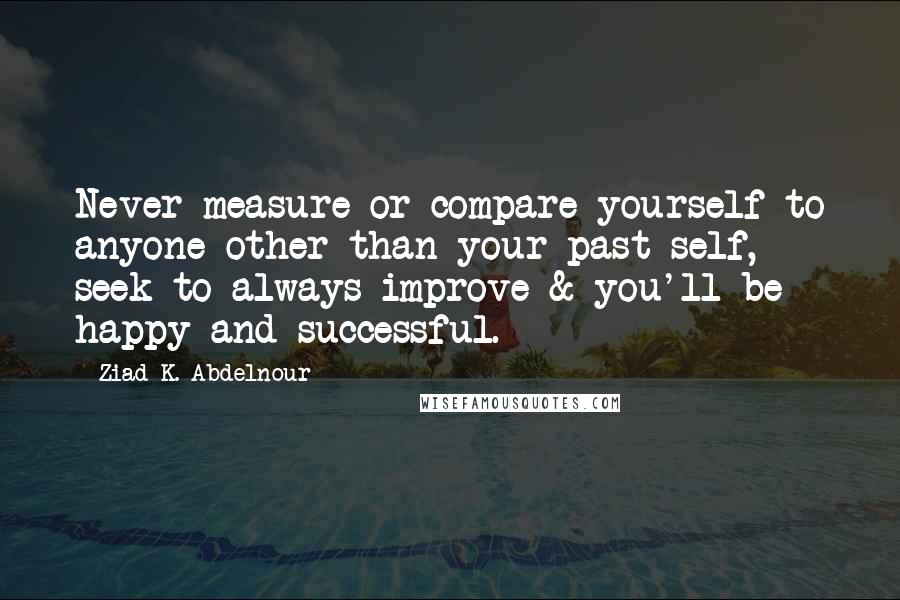 Ziad K. Abdelnour Quotes: Never measure or compare yourself to anyone other than your past self, seek to always improve & you'll be happy and successful.