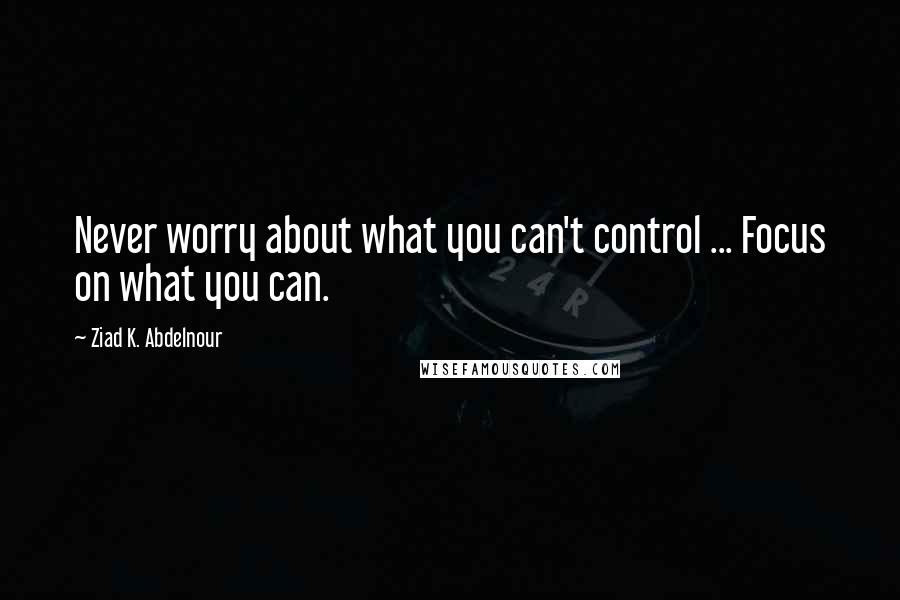 Ziad K. Abdelnour Quotes: Never worry about what you can't control ... Focus on what you can.