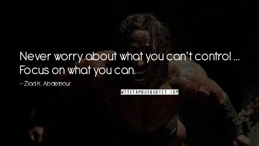 Ziad K. Abdelnour Quotes: Never worry about what you can't control ... Focus on what you can.