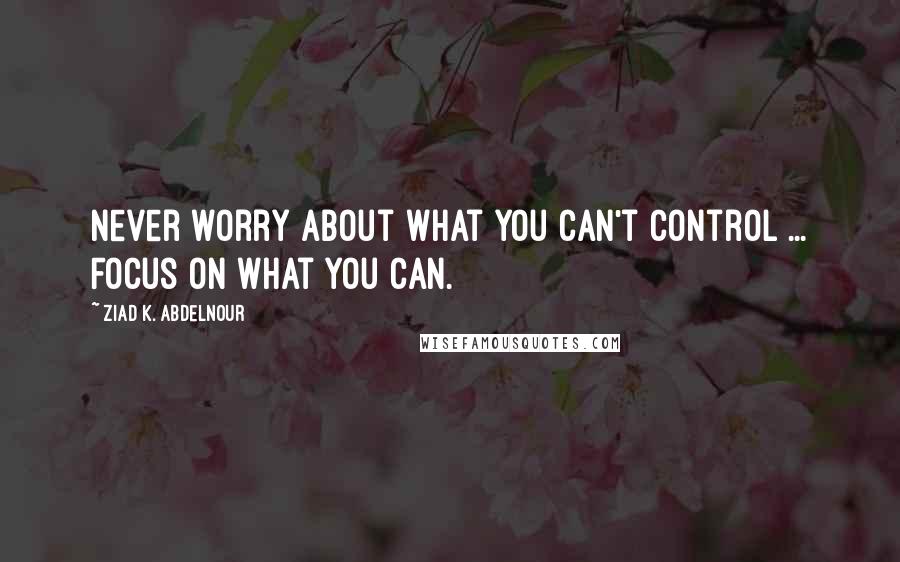 Ziad K. Abdelnour Quotes: Never worry about what you can't control ... Focus on what you can.