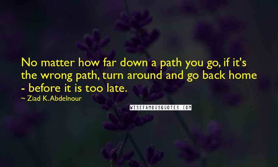 Ziad K. Abdelnour Quotes: No matter how far down a path you go, if it's the wrong path, turn around and go back home - before it is too late.