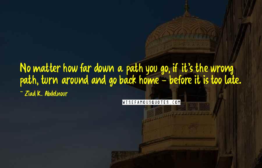 Ziad K. Abdelnour Quotes: No matter how far down a path you go, if it's the wrong path, turn around and go back home - before it is too late.