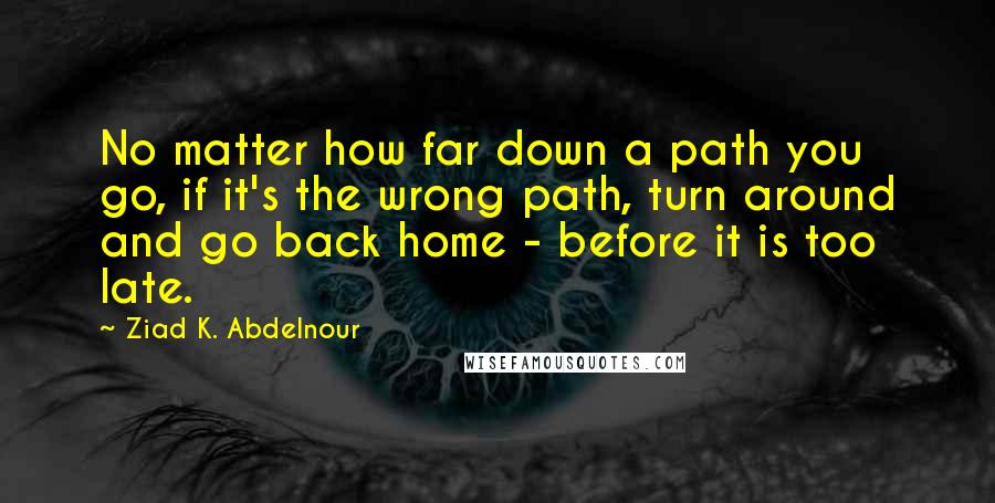 Ziad K. Abdelnour Quotes: No matter how far down a path you go, if it's the wrong path, turn around and go back home - before it is too late.