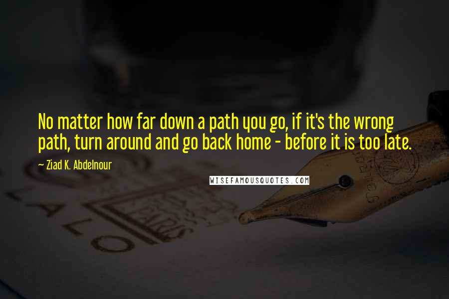 Ziad K. Abdelnour Quotes: No matter how far down a path you go, if it's the wrong path, turn around and go back home - before it is too late.