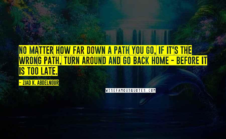 Ziad K. Abdelnour Quotes: No matter how far down a path you go, if it's the wrong path, turn around and go back home - before it is too late.