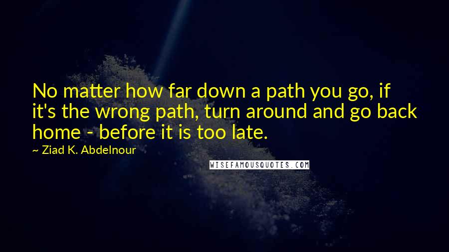 Ziad K. Abdelnour Quotes: No matter how far down a path you go, if it's the wrong path, turn around and go back home - before it is too late.