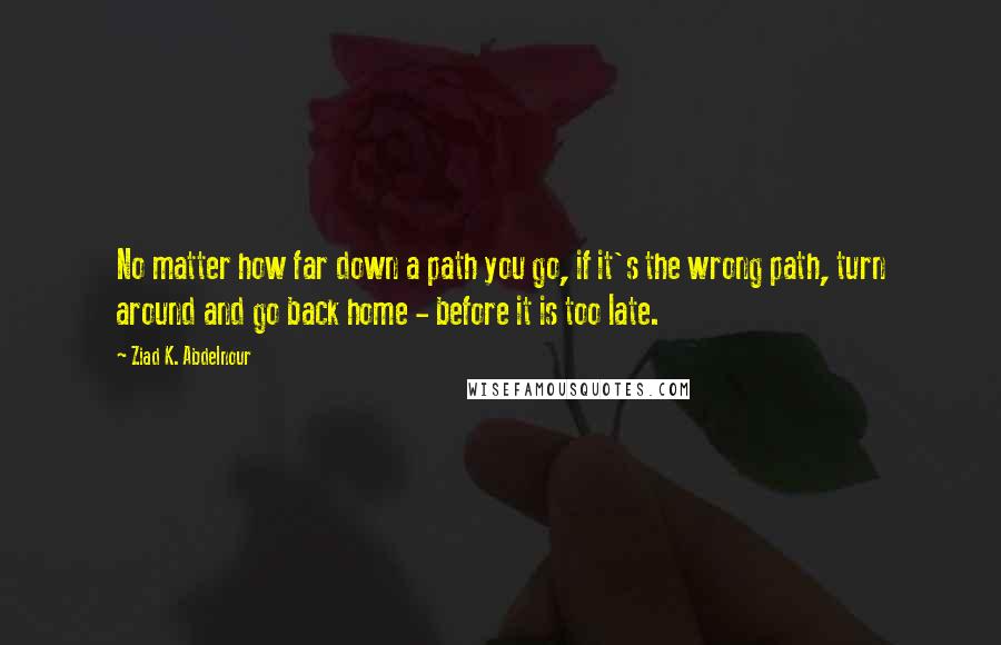 Ziad K. Abdelnour Quotes: No matter how far down a path you go, if it's the wrong path, turn around and go back home - before it is too late.