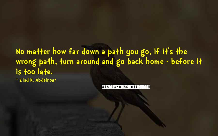 Ziad K. Abdelnour Quotes: No matter how far down a path you go, if it's the wrong path, turn around and go back home - before it is too late.