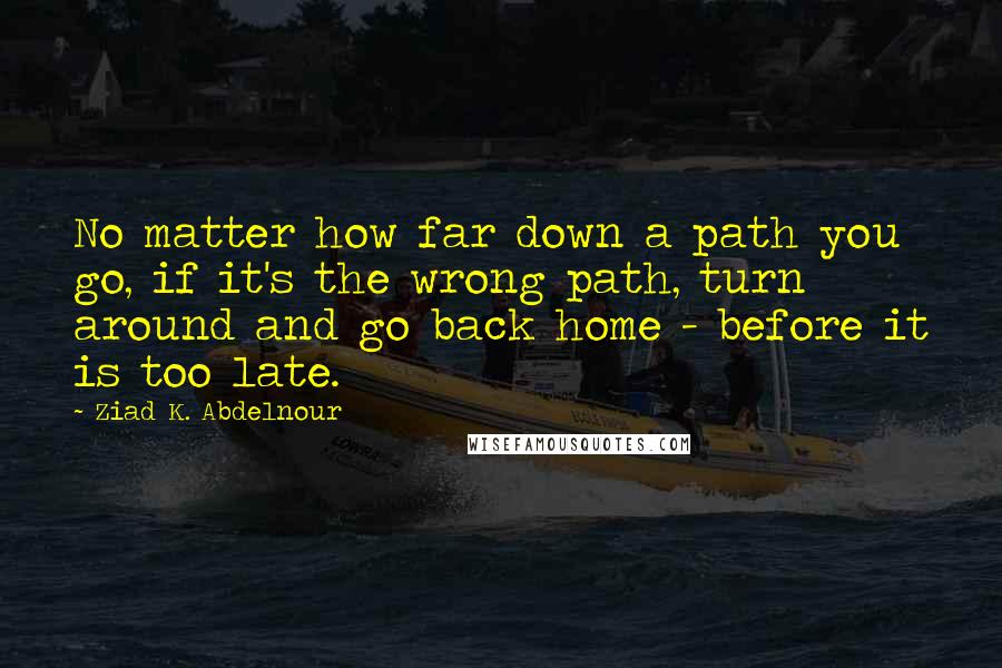 Ziad K. Abdelnour Quotes: No matter how far down a path you go, if it's the wrong path, turn around and go back home - before it is too late.