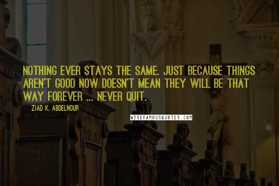 Ziad K. Abdelnour Quotes: Nothing ever stays the same. Just because things aren't good now doesn't mean they will be that way forever ... Never quit.