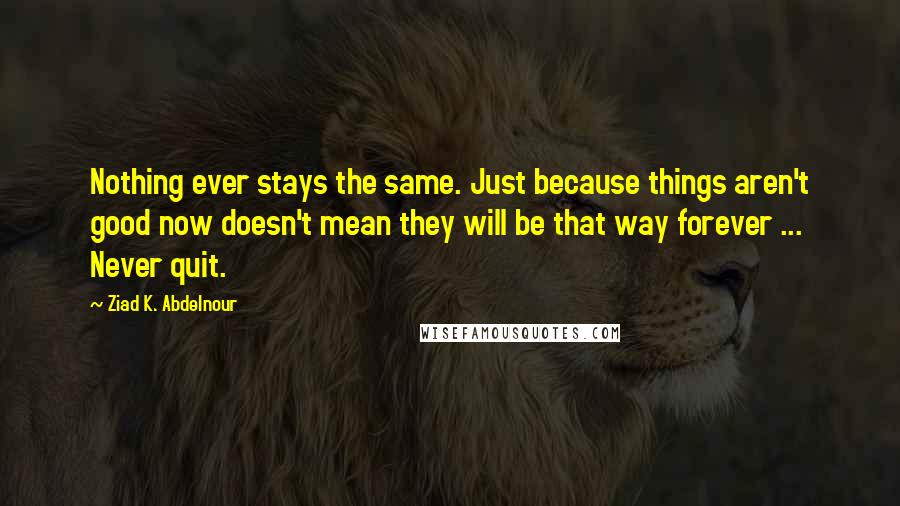 Ziad K. Abdelnour Quotes: Nothing ever stays the same. Just because things aren't good now doesn't mean they will be that way forever ... Never quit.