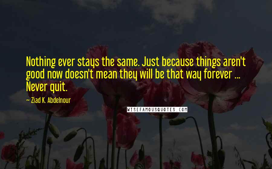 Ziad K. Abdelnour Quotes: Nothing ever stays the same. Just because things aren't good now doesn't mean they will be that way forever ... Never quit.