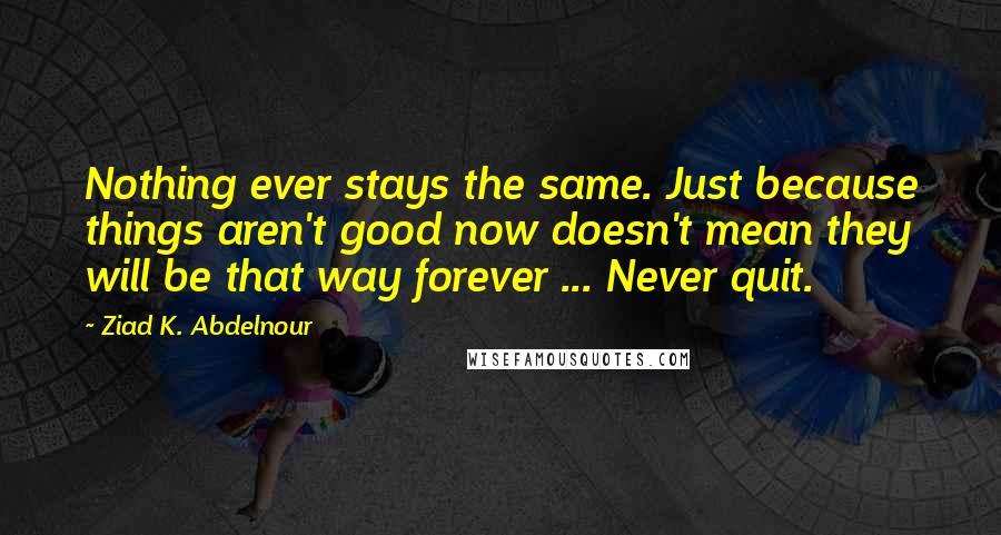 Ziad K. Abdelnour Quotes: Nothing ever stays the same. Just because things aren't good now doesn't mean they will be that way forever ... Never quit.