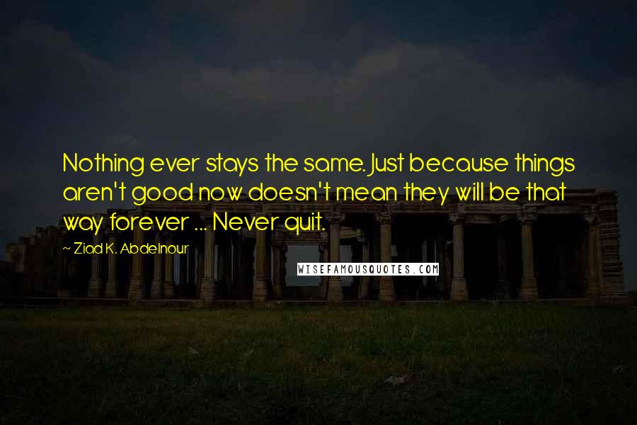 Ziad K. Abdelnour Quotes: Nothing ever stays the same. Just because things aren't good now doesn't mean they will be that way forever ... Never quit.
