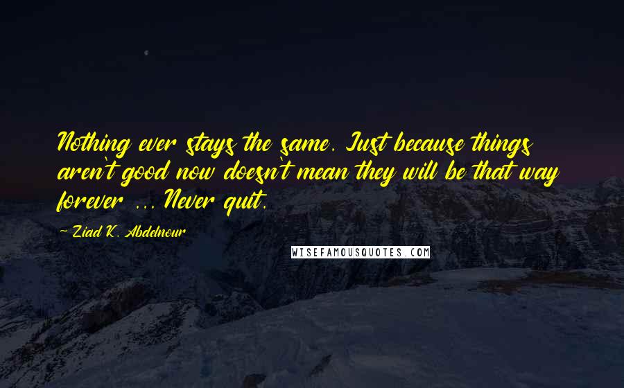 Ziad K. Abdelnour Quotes: Nothing ever stays the same. Just because things aren't good now doesn't mean they will be that way forever ... Never quit.