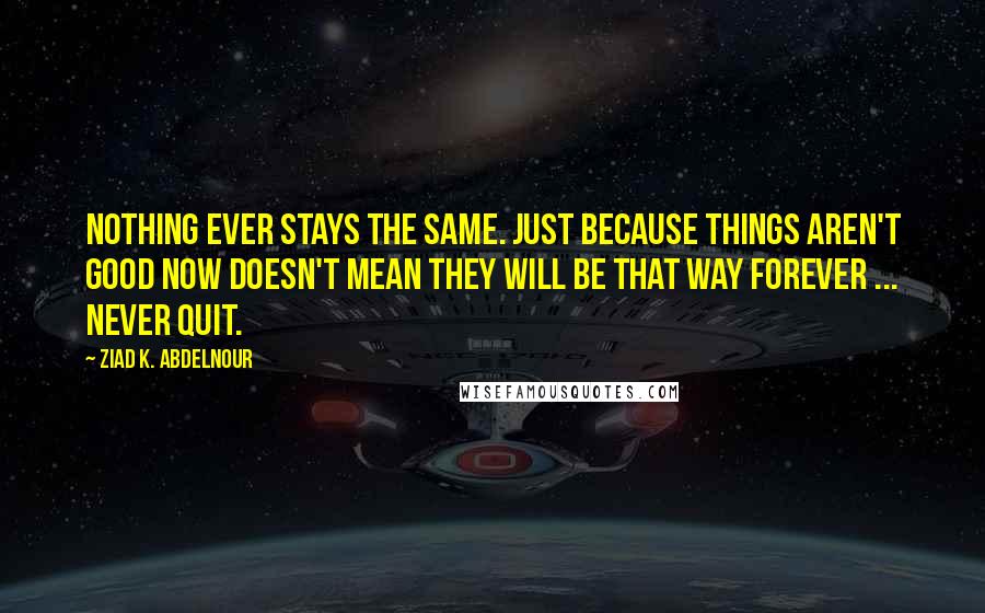 Ziad K. Abdelnour Quotes: Nothing ever stays the same. Just because things aren't good now doesn't mean they will be that way forever ... Never quit.