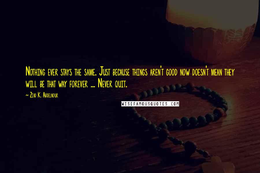 Ziad K. Abdelnour Quotes: Nothing ever stays the same. Just because things aren't good now doesn't mean they will be that way forever ... Never quit.