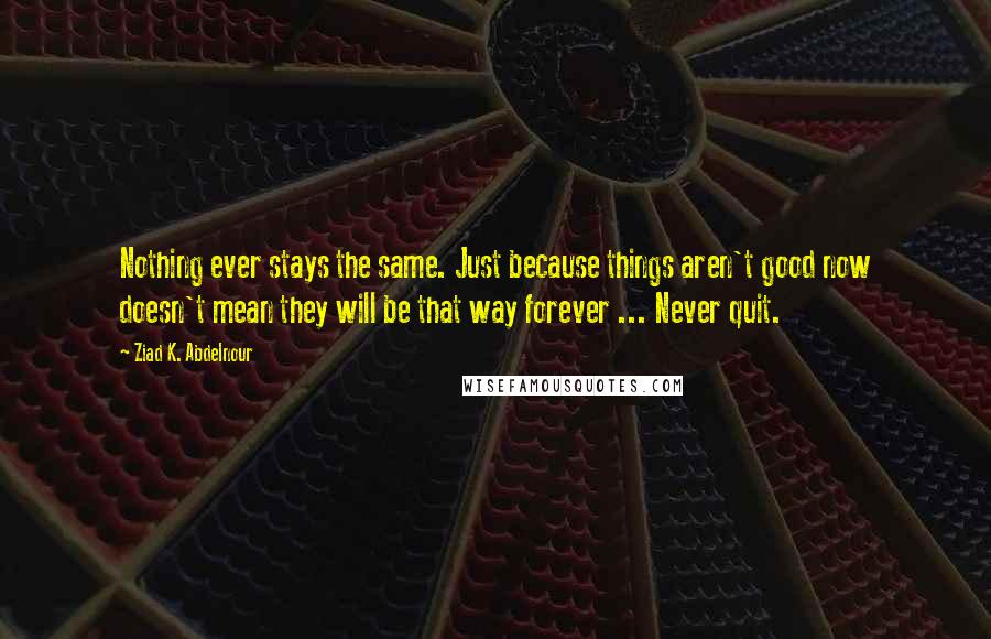 Ziad K. Abdelnour Quotes: Nothing ever stays the same. Just because things aren't good now doesn't mean they will be that way forever ... Never quit.