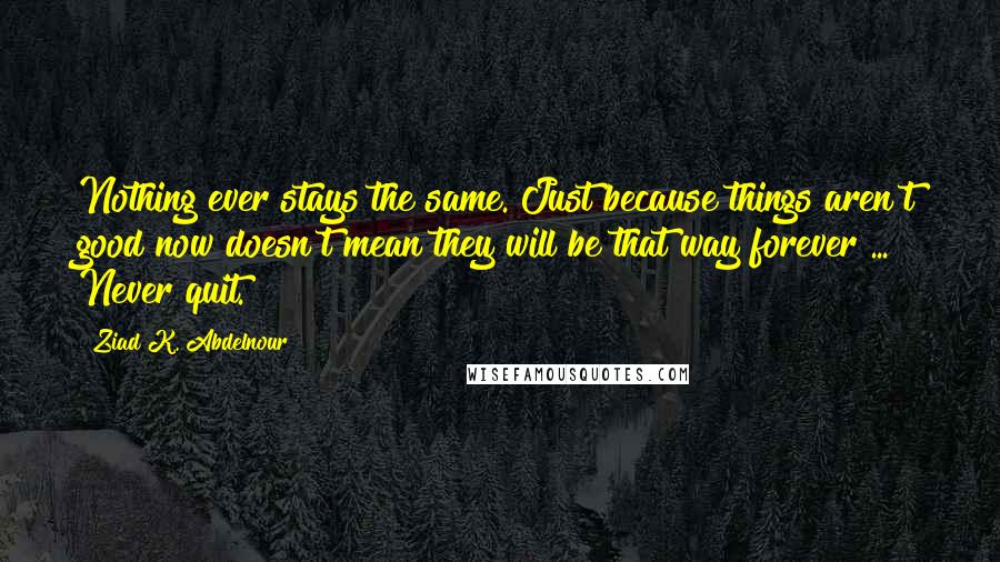 Ziad K. Abdelnour Quotes: Nothing ever stays the same. Just because things aren't good now doesn't mean they will be that way forever ... Never quit.