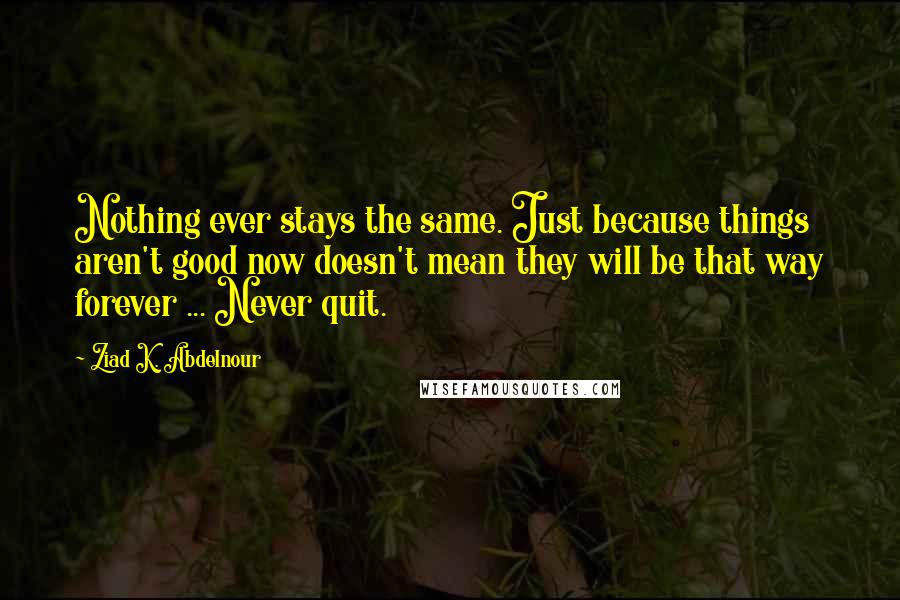 Ziad K. Abdelnour Quotes: Nothing ever stays the same. Just because things aren't good now doesn't mean they will be that way forever ... Never quit.