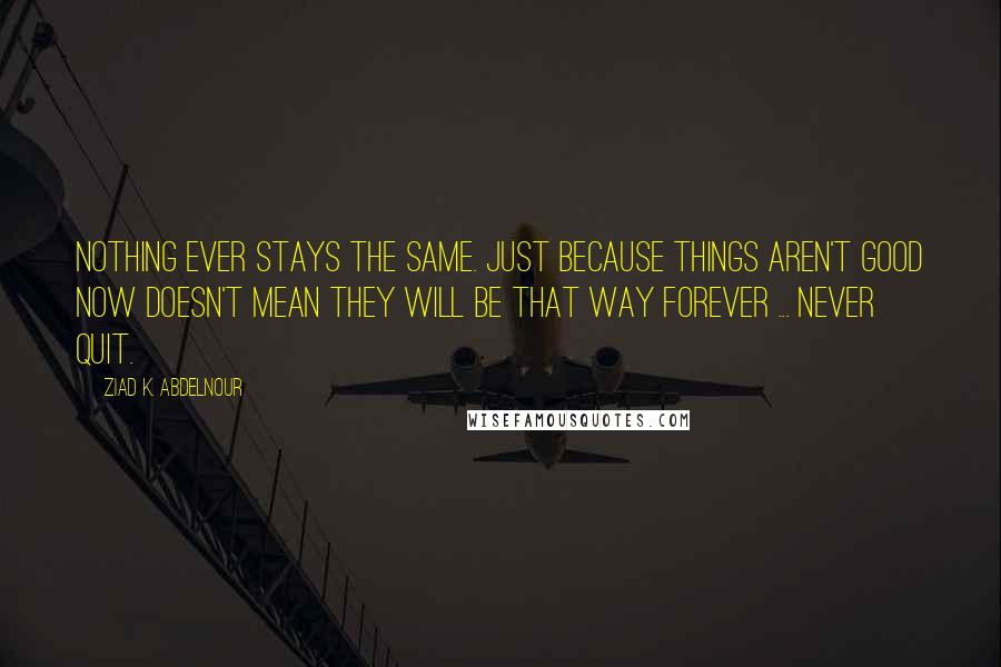 Ziad K. Abdelnour Quotes: Nothing ever stays the same. Just because things aren't good now doesn't mean they will be that way forever ... Never quit.
