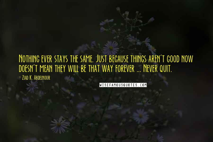 Ziad K. Abdelnour Quotes: Nothing ever stays the same. Just because things aren't good now doesn't mean they will be that way forever ... Never quit.