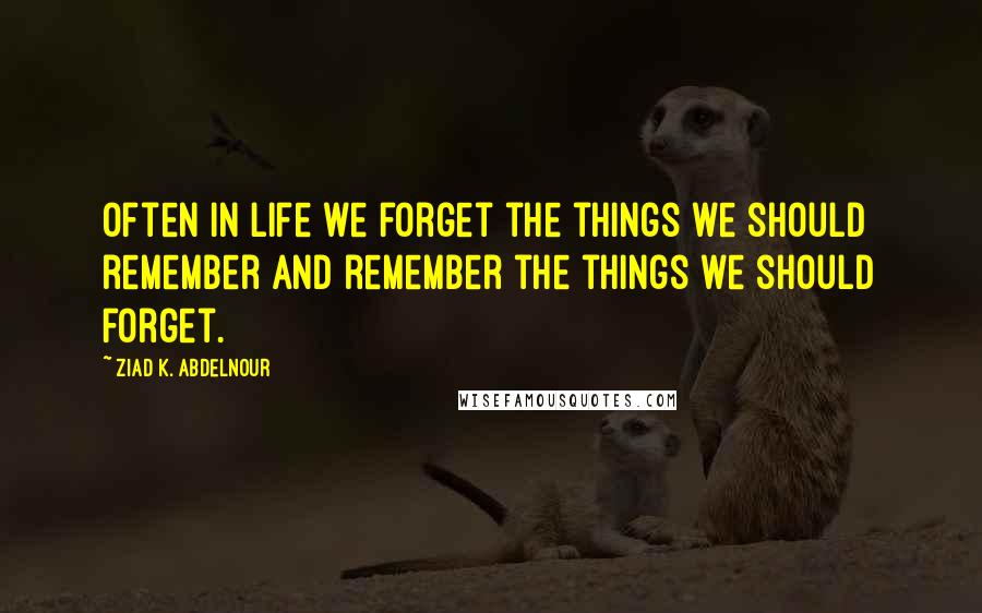 Ziad K. Abdelnour Quotes: Often in life we forget the things we should remember and remember the things we should forget.