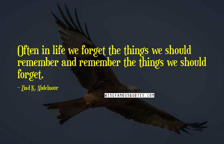 Ziad K. Abdelnour Quotes: Often in life we forget the things we should remember and remember the things we should forget.