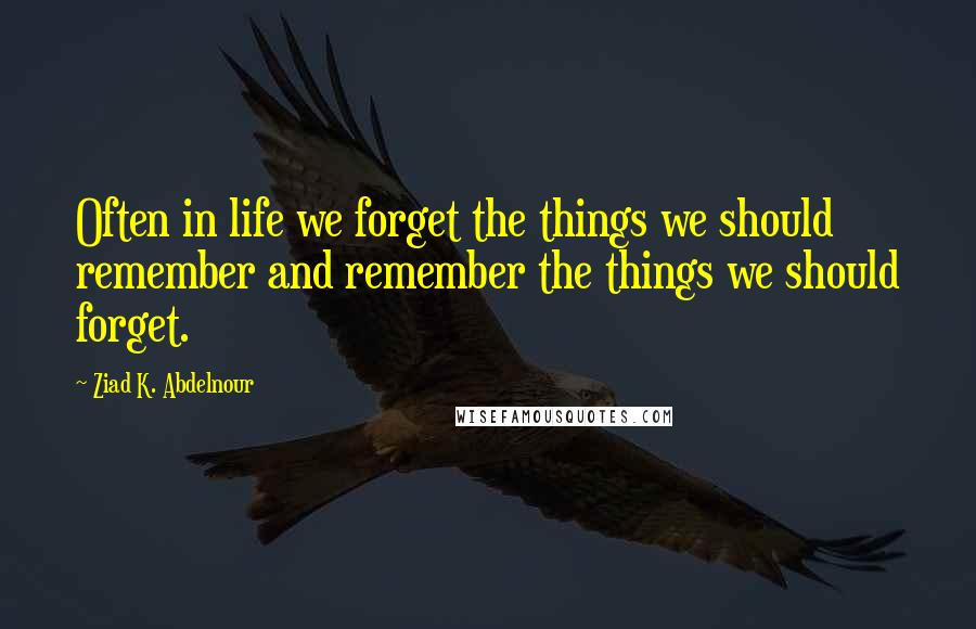 Ziad K. Abdelnour Quotes: Often in life we forget the things we should remember and remember the things we should forget.