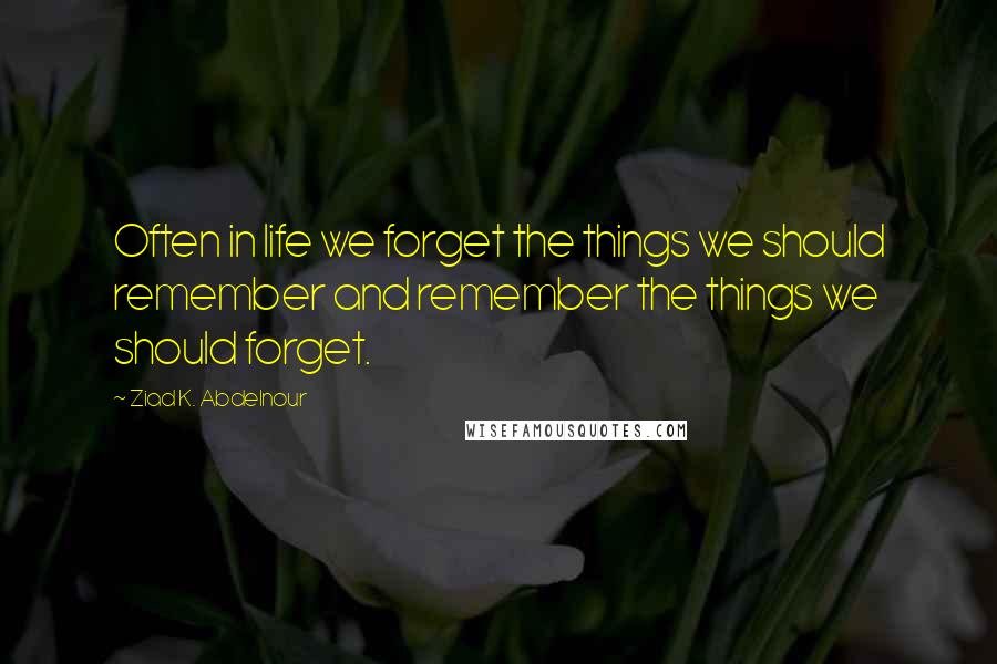 Ziad K. Abdelnour Quotes: Often in life we forget the things we should remember and remember the things we should forget.