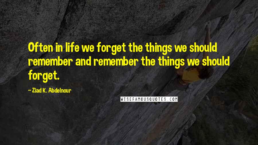 Ziad K. Abdelnour Quotes: Often in life we forget the things we should remember and remember the things we should forget.