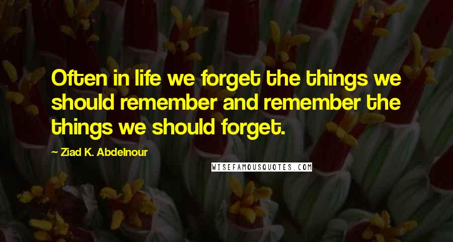 Ziad K. Abdelnour Quotes: Often in life we forget the things we should remember and remember the things we should forget.