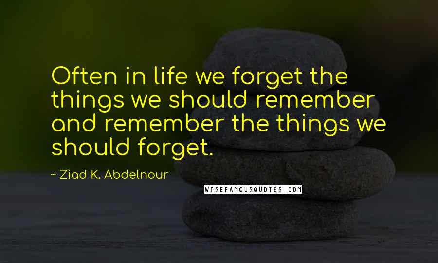 Ziad K. Abdelnour Quotes: Often in life we forget the things we should remember and remember the things we should forget.