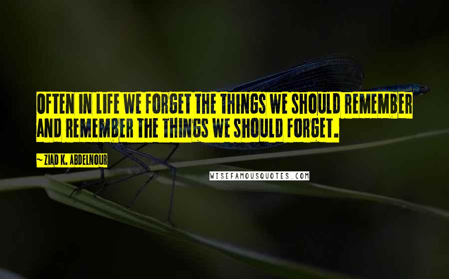 Ziad K. Abdelnour Quotes: Often in life we forget the things we should remember and remember the things we should forget.