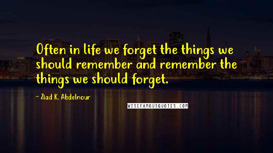 Ziad K. Abdelnour Quotes: Often in life we forget the things we should remember and remember the things we should forget.