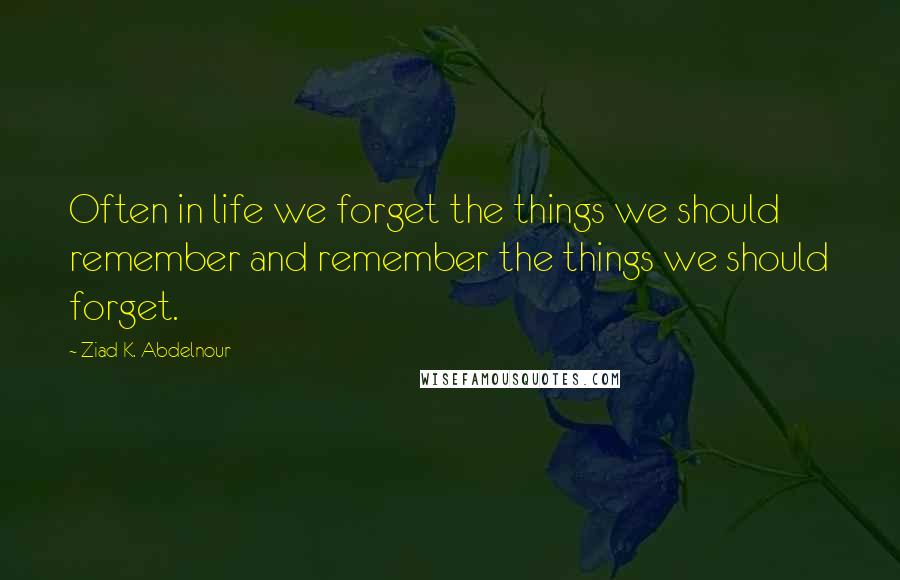 Ziad K. Abdelnour Quotes: Often in life we forget the things we should remember and remember the things we should forget.