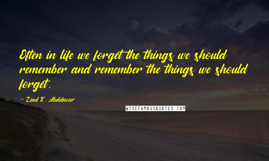 Ziad K. Abdelnour Quotes: Often in life we forget the things we should remember and remember the things we should forget.