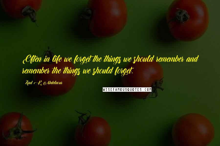 Ziad K. Abdelnour Quotes: Often in life we forget the things we should remember and remember the things we should forget.