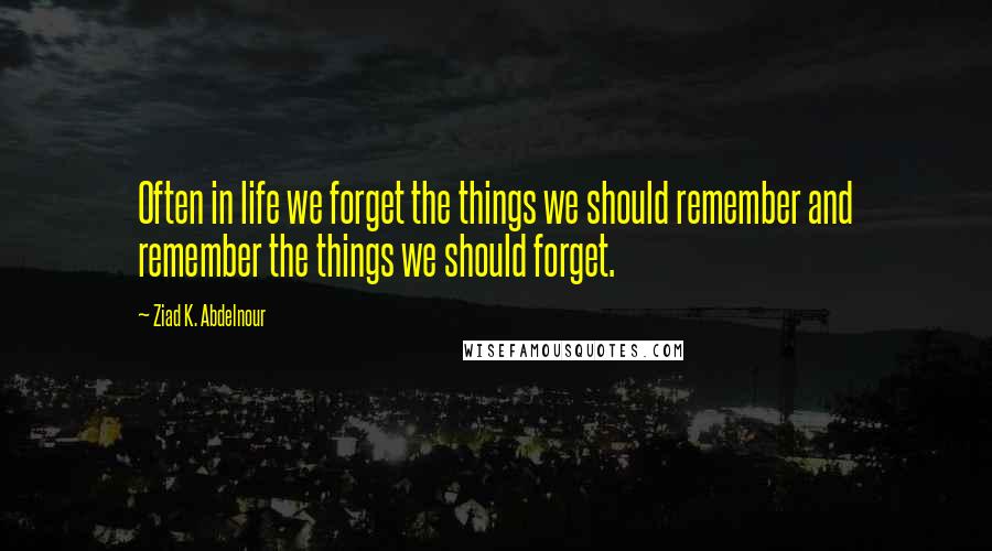 Ziad K. Abdelnour Quotes: Often in life we forget the things we should remember and remember the things we should forget.