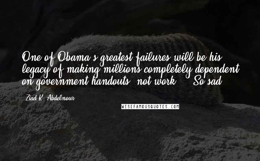 Ziad K. Abdelnour Quotes: One of Obama's greatest failures will be his legacy of making millions completely dependent on government handouts, not work ... So sad.